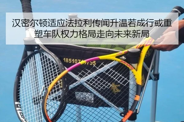 汉密尔顿适应法拉利传闻升温若成行或重塑车队权力格局走向未来新局